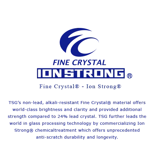 TSG’s non-lead, alkali-resistant Fine Crystal® material offers world-class brightness and clarity and provided additional strength compared to 24% lead crystal. TSG further leads the world in glass processing technology by commercializing Ion Strong® chemicaltreatment which offers unprecedented anti-scratch durability and longevity.