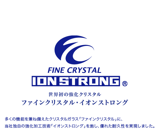 「ファインクリスタル・イオンストロング」　多くの機能を兼ね備えたクリスタルガラス「ファインクリスタル」に、当社独自の強化加工技術「イオンストロング」を施し、優れた耐久性を実現しました。