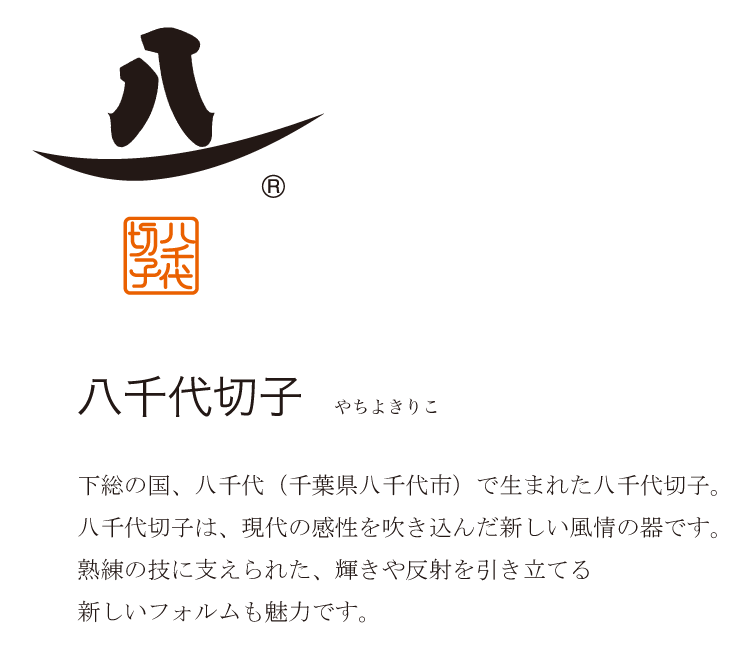 下総の国、八千代（千葉県八千代市）で生まれた八千代切子。八千代切子は、現代の感性を吹き込んだ新しい風情の器です。熟練の技に支えられた、輝きや反射を引き立てる新しいフォルムも魅力です。