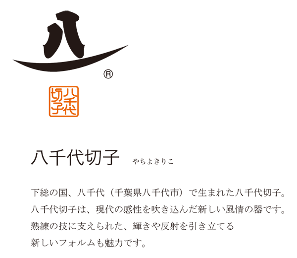 下総の国、八千代（千葉県八千代市）で生まれた八千代切子。八千代切子は、現代の感性を吹き込んだ新しい風情の器です。熟練の技に支えられた、輝きや反射を引き立てる新しいフォルムも魅力です。